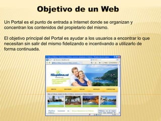 Un Portal es el punto de entrada a Internet donde se organizan y 
concentran los contenidos del propietario del mismo. 
El objetivo principal del Portal es ayudar a los usuarios a encontrar lo que 
necesitan sin salir del mismo fidelizando e incentivando a utilizarlo de 
forma continuada. 
 