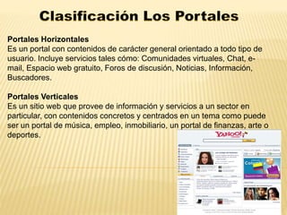 Portales Horizontales 
Es un portal con contenidos de carácter general orientado a todo tipo de 
usuario. Incluye servicios tales cómo: Comunidades virtuales, Chat, e-mail, 
Espacio web gratuito, Foros de discusión, Noticias, Información, 
Buscadores. 
Portales Verticales 
Es un sitio web que provee de información y servicios a un sector en 
particular, con contenidos concretos y centrados en un tema como puede 
ser un portal de música, empleo, inmobiliario, un portal de finanzas, arte o 
deportes. 
 