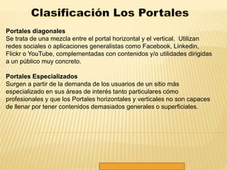 Portales diagonales 
Se trata de una mezcla entre el portal horizontal y el vertical. Utilizan 
redes sociales o aplicaciones generalistas como Facebook, Linkedin, 
Flickr o YouTube, complementadas con contenidos y/o utilidades dirigidas 
a un público muy concreto. 
Portales Especializados 
Surgen a partir de la demanda de los usuarios de un sitio más 
especializado en sus áreas de interés tanto particulares cómo 
profesionales y que los Portales horizontales y verticales no son capaces 
de llenar por tener contenidos demasiados generales o superficiales. 
 