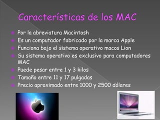  Por la abreviatura Macintosh
 Es un computador fabricado por la marca Apple
 Funciona bajo el sistema operativo macos Lion
 Su sistema operativo es exclusivo para computadores
  MAC
 Puede pesar entre 1 y 3 kilos
 Tamaño entre 11 y 17 pulgadas
 Precio aproximado entre 1000 y 2500 dólares
 