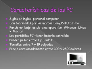  Siglas en ingles personal computer
 Son fabricados por las marcas Sony,Dell,Toshiba
 Funcionan bajo los sistema operativo Windows, Linux
  y Mac os
 Los portátiles PC tienen batería extraíble
 Pueden pesar entre 1 y 3 kilos
 Tamaños entre 7 y 19 pulgadas
 Precio aproximadamente entre 300 y 2500dolares
 