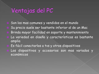    Son los mas comunes y vendidos en el mundo
   Su precio suele ser bastante inferior al de un Mac
   Brinda mayor facilidad en soporte y mantenimiento
   La variedad en diseño y características es bastante
    amplia
   Es fácil conectarlos a tvs y otros dispositivos
   Los dispositivos y accesorios son mas variados y
    económicos
 