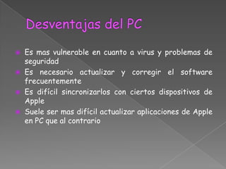  Es mas vulnerable en cuanto a virus y problemas de
  seguridad
 Es necesario actualizar y corregir el software
  frecuentemente
 Es difícil sincronizarlos con ciertos dispositivos de
  Apple
 Suele ser mas difícil actualizar aplicaciones de Apple
  en PC que al contrario
 