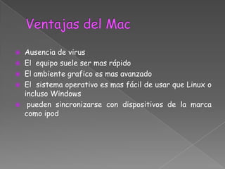    Ausencia de virus
   El equipo suele ser mas rápido
   El ambiente grafico es mas avanzado
   El sistema operativo es mas fácil de usar que Linux o
    incluso Windows
    pueden sincronizarse con dispositivos de la marca
    como ipod
 