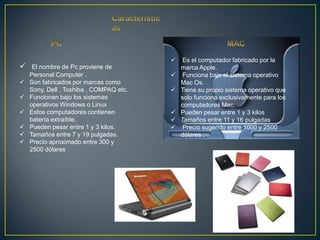     Es el computador fabricado por la
    El nombre de Pc proviene de             marca Apple.
    Personal Computer .                      Funciona bajo el sistema operativo
   Son fabricados por marcas como           Mac Os.
    Sony, Dell , Toshiba , COMPAQ etc.      Tiene su propio sistema operativo que
   Funcionan bajo los sistemas              solo funciona exclusivamente para los
    operativos Windows o Linux               computadores Mac.
   Estos computadores contienen            Pueden pesar entre 1 y 3 kilos
    batería extraíble.                      Tamaños entre 11 y 16 pulgadas
   Pueden pesar entre 1 y 3 kilos.          Precio sugerido entre 1000 y 2500
   Tamaños entre 7 y 19 pulgadas.           dólares .
   Precio aproximado entre 300 y
    2500 dólares
 