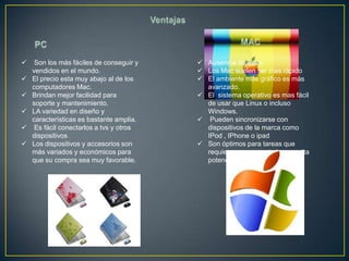     Son los más fáciles de conseguir y    Ausencia de Virus
    vendidos en el mundo.                  Los Mac suelen ser mas rápido
   El precio esta muy abajo al de los     El ambiente más gráfico es más
    computadores Mac.                       avanzado.
   Brindan mejor facilidad para           El sistema operativo es mas fácil
    soporte y mantenimiento.                de usar que Linux o incluso
   LA variedad en diseño y                 Windows.
    características es bastante amplia.    Pueden sincronizarse con
    Es fácil conectarlos a tvs y otros     dispositivos de la marca como
    dispositivos                            IPod , IPhone o ipad
   Los dispositivos y accesorios son      Son óptimos para tareas que
    más variados y económicos para          requieren un computador con alta
    que su compra sea muy favorable.        potencia.
 