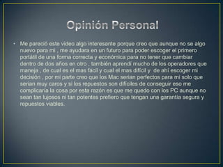 • Me pareció este video algo interesante porque creo que aunque no se algo
  nuevo para mi , me ayudara en un futuro para poder escoger el primero
  portátil de una forma correcta y económica para no tener que cambiar
  dentro de dos años en otro , también aprendí mucho de los operadores que
  maneja , de cual es el mas fácil y cual el mas difícil y de ahí escoger mi
  decisión , por mi parte creo que los Mac serian perfectos para mi solo que
  serian muy caros y si los repuestos son difíciles de conseguir eso me
  complicaría la cosa por esta razón es que me quedo con los PC aunque no
  sean tan lujosos ni tan potentes prefiero que tengan una garantía segura y
  repuestos viables.
 