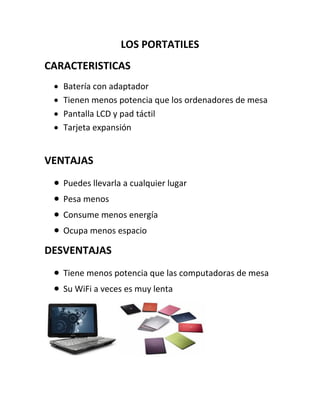 LOS PORTATILES
CARACTERISTICAS
Batería con adaptador
Tienen menos potencia que los ordenadores de mesa
Pantalla LCD y pad táctil
Tarjeta expansión
VENTAJAS
Puedes llevarla a cualquier lugar
Pesa menos
Consume menos energía
Ocupa menos espacio
DESVENTAJAS
Tiene menos potencia que las computadoras de mesa
Su WiFi a veces es muy lenta