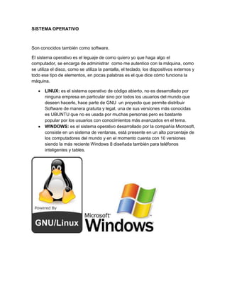 SISTEMA OPERATIVO



Son conocidos también como software.

El sistema operativo es el leguaje de como quiero yo que haga algo el
computador, se encarga de administrar como me autentico con la máquina, como
se utiliza el disco, como se utiliza la pantalla, el teclado, los dispositivos externos y
todo ese tipo de elementos, en pocas palabras es el que dice cómo funciona la
máquina.

       LINUX: es el sistema operativo de código abierto, no es desarrollado por
       ninguna empresa en particular sino por todos los usuarios del mundo que
       deseen hacerlo, hace parte de GNU un proyecto que permite distribuir
       Software de manera gratuita y legal, una de sus versiones más conocidas
       es UBUNTU que no es usada por muchas personas pero es bastante
       popular por los usuarios con conocimientos más avanzados en el tema.
       WINDOWS: es el sistema operativo desarrollado por la compañía Microsoft,
       consiste en un sistema de ventanas, está presente en un alto porcentaje de
       los computadores del mundo y en el momento cuenta con 10 versiones
       siendo la más reciente Windows 8 diseñada también para teléfonos
       inteligentes y tables.
 