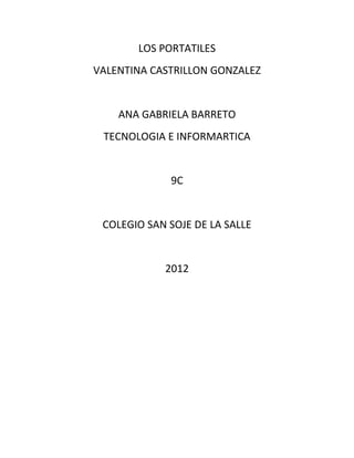 LOS PORTATILES
VALENTINA CASTRILLON GONZALEZ


    ANA GABRIELA BARRETO
 TECNOLOGIA E INFORMARTICA


             9C


 COLEGIO SAN SOJE DE LA SALLE


            2012
 