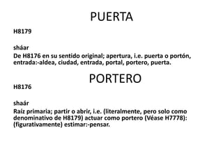 PUERTA
H8179
sháar
De H8176 en su sentido original; apertura, i.e. puerta o portón,
entrada:-aldea, ciudad, entrada, portal, portero, puerta.

H8176

PORTERO

shaár
Raíz primaria; partir o abrir, i.e. (literalmente, pero solo como
denominativo de H8179) actuar como portero (Véase H7778):
(figurativamente) estimar:-pensar.

 