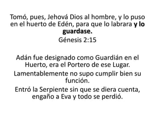 Tomó, pues, Jehová Dios al hombre, y lo puso
en el huerto de Edén, para que lo labrara y lo
guardase.
Génesis 2:15
Adán fue designado como Guardián en el
Huerto, era el Portero de ese Lugar.
Lamentablemente no supo cumplir bien su
función.
Entró la Serpiente sin que se diera cuenta,
engaño a Eva y todo se perdió.

 