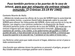 Puso también porteros a las puertas de la casa de
Jehová, para que por ninguna vía entrase ningún

inmundo. (2 Crónicas 23:19 RV 1960)

Contexto Muerte de Atalía
…18Además Joiada puso los oficios de la casa del SEÑOR bajo la autoridad de
los sacerdotes levitas, a quienes David había designado sobre la casa del
SEÑOR para ofrecer los holocaustos del SEÑOR, como está escrito en la ley de
Moisés, con alegría y con cánticos conforme a la disposición de David.
19Colocó porteros junto a las puertas de la casa del SEÑOR, de modo que no
entrara ninguno que por alguna causa estuviera inmundo. 20Tomó a los
capitanes de cientos, a los nobles, a los gobernantes del pueblo y a todo el
pueblo del país, e hizo descender al rey de la casa del SEÑOR, y entraron por
la puerta superior a la casa del rey. Y sentaron al rey sobre el trono real.…
Los Porteros velan para que nada ensucie el hogar, debemos cerrar el paso a
toda contaminación!
Una función que ademas tienen los porteros es prevenir el peligro, ya que el
Rey estaba adentro y enemigos podrían venir a atacarle.

 