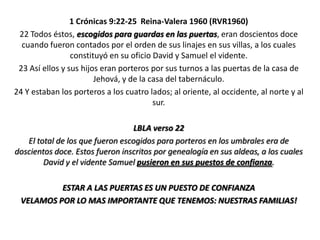 1 Crónicas 9:22-25 Reina-Valera 1960 (RVR1960)
22 Todos éstos, escogidos para guardas en las puertas, eran doscientos doce
cuando fueron contados por el orden de sus linajes en sus villas, a los cuales
constituyó en su oficio David y Samuel el vidente.
23 Así ellos y sus hijos eran porteros por sus turnos a las puertas de la casa de
Jehová, y de la casa del tabernáculo.
24 Y estaban los porteros a los cuatro lados; al oriente, al occidente, al norte y al
sur.
LBLA verso 22
El total de los que fueron escogidos para porteros en los umbrales era de
doscientos doce. Estos fueron inscritos por genealogía en sus aldeas, a los cuales
David y el vidente Samuel pusieron en sus puestos de confianza.
ESTAR A LAS PUERTAS ES UN PUESTO DE CONFIANZA
VELAMOS POR LO MAS IMPORTANTE QUE TENEMOS: NUESTRAS FAMILIAS!

 