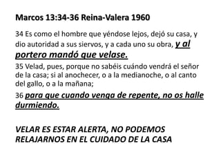 Marcos 13:34-36 Reina-Valera 1960
34 Es como el hombre que yéndose lejos, dejó su casa, y
dio autoridad a sus siervos, y a cada uno su obra, y al

portero mandó que velase.
35 Velad, pues, porque no sabéis cuándo vendrá el señor
de la casa; si al anochecer, o a la medianoche, o al canto
del gallo, o a la mañana;
36 para que cuando venga de repente, no os halle

durmiendo.
VELAR ES ESTAR ALERTA, NO PODEMOS
RELAJARNOS EN EL CUIDADO DE LA CASA

 