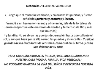 Nehemías 7:1-3 Reina-Valera 1960
7 Luego que el muro fue edificado, y colocadas las puertas, y fueron
señalados porteros y cantores y levitas,
2 mandé a mi hermano Hanani, y a Hananías, jefe de la fortaleza de
Jerusalén (porque éste era varón de verdad y temeroso de Dios, más
que muchos);
3 y les dije: No se abran las puertas de Jerusalén hasta que caliente el
sol; y aunque haya gente allí, cerrad las puertas y atrancadlas. Y señalé
guardas de los moradores de Jerusalén, cada cual en su turno, y cada
uno delante de su casa.
PARA GUARDAR JERUSALEN (IGLESIA) PARTIMOS GUARDANDO
NUESTRA CASA (HOGAR, FAMILIA, VIDA PERSONAL)
NO PODEMOS GUARDAR LA VIÑA DEL SEÑOR Y DESCUIDAR NUESTRA
VIÑA!

 