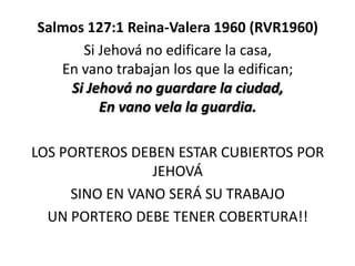Salmos 127:1 Reina-Valera 1960 (RVR1960)
Si Jehová no edificare la casa,
En vano trabajan los que la edifican;
Si Jehová no guardare la ciudad,
En vano vela la guardia.
LOS PORTEROS DEBEN ESTAR CUBIERTOS POR
JEHOVÁ
SINO EN VANO SERÁ SU TRABAJO
UN PORTERO DEBE TENER COBERTURA!!

 
