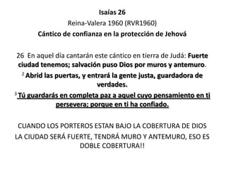 Isaías 26
Reina-Valera 1960 (RVR1960)
Cántico de confianza en la protección de Jehová
26 En aquel día cantarán este cántico en tierra de Judá: Fuerte
ciudad tenemos; salvación puso Dios por muros y antemuro.
2 Abrid las puertas, y entrará la gente justa, guardadora de
verdades.
3 Tú guardarás en completa paz a aquel cuyo pensamiento en ti
persevera; porque en ti ha confiado.
CUANDO LOS PORTEROS ESTAN BAJO LA COBERTURA DE DIOS
LA CIUDAD SERÁ FUERTE, TENDRÁ MURO Y ANTEMURO, ESO ES
DOBLE COBERTURA!!

 