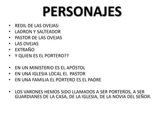 PERSONAJES
•
•
•
•
•
•

REDIL DE LAS OVEJAS:
LADRON Y SALTEADOR
PASTOR DE LAS OVEJAS
LAS OVEJAS
EXTRAÑO
Y QUIEN ES EL PORTERO??

• EN UN MINISTERIO ES EL APÓSTOL
• EN UNA IGLESIA LOCAL EL PASTOR
• EN UNA FAMILIA EL PORTERO ES EL PADRE
• LOS VARONES HEMOS SIDO LLAMADOS A SER PORTEROS, A SER
GUARDIANES DE LA CASA, DE LA IGLESIA, DE LA NOVIA DEL SEÑOR.

 