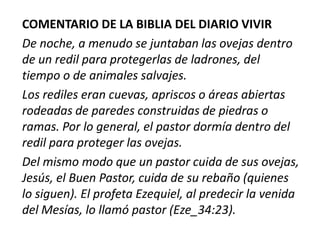 COMENTARIO DE LA BIBLIA DEL DIARIO VIVIR
De noche, a menudo se juntaban las ovejas dentro
de un redil para protegerlas de ladrones, del
tiempo o de animales salvajes.
Los rediles eran cuevas, apriscos o áreas abiertas
rodeadas de paredes construidas de piedras o
ramas. Por lo general, el pastor dormía dentro del
redil para proteger las ovejas.
Del mismo modo que un pastor cuida de sus ovejas,
Jesús, el Buen Pastor, cuida de su rebaño (quienes
lo siguen). El profeta Ezequiel, al predecir la venida
del Mesías, lo llamó pastor (Eze_34:23).

 