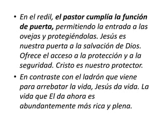 • En el redil, el pastor cumplía la función
de puerta, permitiendo la entrada a las
ovejas y protegiéndolas. Jesús es
nuestra puerta a la salvación de Dios.
Ofrece el acceso a la protección y a la
seguridad. Cristo es nuestro protector.
• En contraste con el ladrón que viene
para arrebatar la vida, Jesús da vida. La
vida que El da ahora es
abundantemente más rica y plena.

 