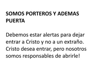 SOMOS PORTEROS Y ADEMAS
PUERTA

Debemos estar alertas para dejar
entrar a Cristo y no a un extraño.
Cristo desea entrar, pero nosotros
somos responsables de abrirle!

 