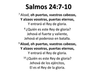 Salmos 24:7-10
7 Alzad,

oh puertas, vuestras cabezas,
Y alzaos vosotras, puertas eternas,
Y entrará el Rey de gloria.
8 ¿Quién es este Rey de gloria?
Jehová el fuerte y valiente,
Jehová el poderoso en batalla.
9 Alzad, oh puertas, vuestras cabezas,
Y alzaos vosotras, puertas eternas,
Y entrará el Rey de gloria.
10 ¿Quién es este Rey de gloria?
Jehová de los ejércitos,
El es el Rey de la gloria.

 