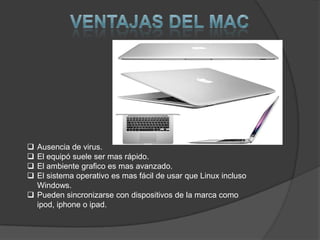  Ausencia de virus.
 El equipó suele ser mas rápido.
 El ambiente grafico es mas avanzado.
 El sistema operativo es mas fácil de usar que Linux incluso
  Windows.
 Pueden sincronizarse con dispositivos de la marca como
  ipod, iphone o ipad.
 
