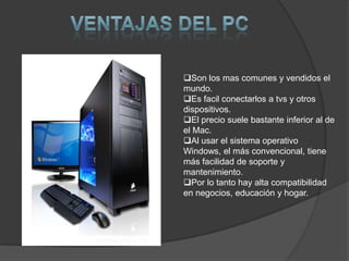Son los mas comunes y vendidos el
mundo.
Es facil conectarlos a tvs y otros
dispositivos.
El precio suele bastante inferior al de
el Mac.
Al usar el sistema operativo
Windows, el más convencional, tiene
más facilidad de soporte y
mantenimiento.
Por lo tanto hay alta compatibilidad
en negocios, educación y hogar.
 