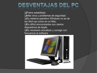 Pobre estabilidad.
Más virus y problemas de seguridad.
Su sistema operativo Windows no es de
tan fácil uso como en un Mac.
Es difícil sincronizarlos con ciertos
dispositivos de Apple.
Es necesario actualizar y corregir con
frecuencia el software.
 