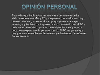 Este video que habla sobre las ventajas y desventajas de los
sistemas operativos Mac y PC y me parece que los dos son muy
buenos pero me gusta mas el Mac ya que posee una mayor
tecnología y también por lo que es mucho mas rápido que el PC y
no le entran virus al computador, pero el problema es que es un
poco costoso pero vale la pena comprarlo. El PC me parece que
hay que hacerle mucho mantenimiento y actualizacion de software
frecuentemente.
 