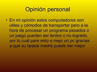 Opinión personal
• En mi opinión estos computadores son
  útiles y cómodos de transportar pero a la
  hora de procesar un programa pesados o
  un juego pueden ser lentos o no lograrlo,
  por lo cual pare esto e mejo un pc gracias
  a que su tarjeta madre puede ser mejor
 
