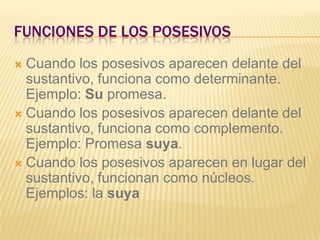 FUNCIONES DE LOS POSESIVOS
 Cuando los posesivos aparecen delante del
  sustantivo, funciona como determinante.
  Ejemplo: Su promesa.
 Cuando los posesivos aparecen delante del
  sustantivo, funciona como complemento.
  Ejemplo: Promesa suya.
 Cuando los posesivos aparecen en lugar del
  sustantivo, funcionan como núcleos.
  Ejemplos: la suya
 