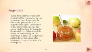 Argentina
• Dulce de manzana: se conocen
innumerables referencias de los
manzanos que, después de la
conquista, prosperaron en la
región de los lagos. Se habla de
indígenas procedentes de las
comarcas lacustres de Neuquén,
donde vivieron del cultivo de la
tierra, de manzanas y de los
nutritivos piñones de la araucaria
andina. Estos consumían las
manzanas crudas o secadas a la
intemperie
Tai Meras 12
 