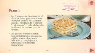 Francia
• Los franceses perfeccionaron el
oficio de hacer postres durante
los siglos XVII y XVIII. Antonin
Carême, considerado el primer
"chef famoso", creaba elaboradas
esculturas de postres para la
realeza.
• Los postres franceses están
hechos típicamente con crema,
natillas y fruta. A menudo
delicados y complejos por
naturaleza, toma tiempo
prepararlos.
Tai Meras 13
Más información
en el tríptico
 
