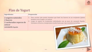 Flan de Yogurt
Ingredientes Preparación
2 yogures naturales
2 huevos
2 cucharadas soperas de
azúcar
caramelo líquido
1. Para cocinar este postre tenemos que batir los huevos en un recipiente (platos
hondos) con el yogur y el azúcar.
2. Luego se separa en recipientes individuales con un poco de caramelo líquido.
Llevamos al horno a temperatura media hasta que coja consistencia de flan.
Tai Meras 16
 