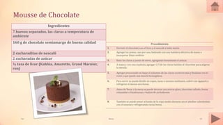 Mousse de Chocolate
Ingredientes
7 huevos separados, las claras a temperatura de
ambiente
160 g de chocolate semiamargo de buena calidad
2 cucharaditas de nescafé
2 cucharadas de azúcar
¼ taza de licor (Kahlúa, Amaretto, Grand Marnier,
ron)
Procedimiento
1. Derretir el chocolate con el licor y el nescafé a baño maría.
2. Agregar las yemas, una por una, batiendo con una batidora eléctrica de mano a
incorporar. Dejar entibiar.
3. Batir las claras a punto de nieve, agregando lentamente el azúcar.
4. A mano y con una espátula, agregar 1/3 de las claras batidas al chocolate para aligerar
la mezcla.
5. Agregar procurando no bajar el volumen de las claras un tercio más y finalizar con el
resto a que quede una mezcla homogénea.
6. Para servir se puede dividir en copas, tazas o tazones medianos, cubrir con egapack y
refrigerar al menos seis horas.
7. Antes de llevar a la mesa se puede decorar con azúcar glass, chocolate rallado, fresas
rebanadas o frambuesas y hojitas de yerbabuena.
8. También se puede poner al fondo de la copa medio durazno sin el almíbar cubriéndolo
con el mousse y refrigerando varias horas.
Tai Meras 18
 