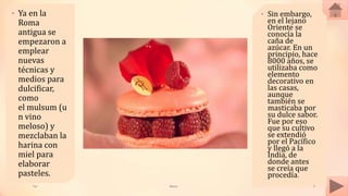 • Ya en la
Roma
antigua se
empezaron a
emplear
nuevas
técnicas y
medios para
dulcificar,
como
el mulsum (u
n vino
meloso) y
mezclaban la
harina con
miel para
elaborar
pasteles.
• Sin embargo,
en el lejano
Oriente se
conocía la
caña de
azúcar. En un
principio, hace
8000 años, se
utilizaba como
elemento
decorativo en
las casas,
aunque
también se
masticaba por
su dulce sabor.
Fue por eso
que su cultivo
se extendió
por el Pacífico
y llegó a la
India, de
donde antes
se creía que
procedía.
Tai Meras 3
 