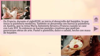 Tai Meras 4
• En Francia, durante el sigloXVIII, se inicia el desarrollo del hojaldre, lo que
inicia la pastelería moderna. También se desarrolla con fuerza la pastelería
en Austria, que la reina María Antonieta llevará a Francia cuando se case
con Luis XVI. Ya entonces se hacían pasteles creativos que podrían
parecernos obras de arte. Pastel o pastelillo, dulce o salado, hecho con masa
de hojaldre.
 