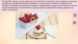 • El siglo XIX supone un gran auge para el mundo de la repostería, pues empiezan a aparecer
pastelerías y confiterías abiertas al público, como las que se abrieron en Madrid (un
ejemplo es Lhardy). Se mejoran los equipos y maquinarias y surgen otras nuevas, como las
primeras máquinas de hacer hielo, lo que permitió la producción en masa, gracias a su
poder conservante.
Tai Meras 5
 