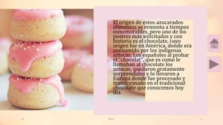 Tai Meras 6
• El origen de estos azucarados
alimentos se remonta a tiempos
inmemorables, pero uno de los
postres más solicitados y con
historia es el chocolate, cuyo
origen fue en América, donde era
consumido por los indígenas
aztecas. Los españoles al probar
el "chocolat", que es como le
llamaban al chocolate los
aztecas, quedaron gratamente
sorprendidos y lo llevaron a
Europa donde fue procesado y
transformado en el tradicional
chocolate que conocemos hoy
día.
 