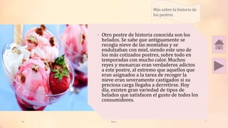 Tai
• Otro postre de historia conocida son los
helados. Se sabe que antiguamente se
recogía nieve de las montañas y se
endulzaban con miel, siendo este uno de
los más cotizados postres, sobre todo en
temporadas con mucho calor. Muchos
reyes y monarcas eran verdaderos adictos
a este postre, al extremo que aquellos que
eran asignados a la tarea de recoger la
nieve eran severamente castigados si su
preciosa carga llegaba a derretirse. Hoy
día, existen gran variedad de tipos de
helados que satisfacen el gusto de todos los
consumidores.
Meras 7
Más sobre la historia de
los postres
 