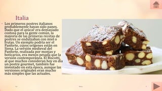 Italia
Tai Meras 9
• Los primeros postres italianos
probablemente hayan sido panes.
Dado que el azúcar era demasiado
costosa para la gente común, la
mayoría de las primeras recetas de
postres se endulzaban con miel o
frutas. Un ejemplo podría ser el
Panforte, cuyos orígenes están en
Siena. La versión medieval del
Panforte, realizada por monjas y
boticarios, era menos pesada que la
versión contemporánea. El Biscotti,
al que muchos consideran hoy en día
un postre gourmet, también fue
inventado en esta época, aunque las
versiones originales eran mucho
más simples que las actuales.
 