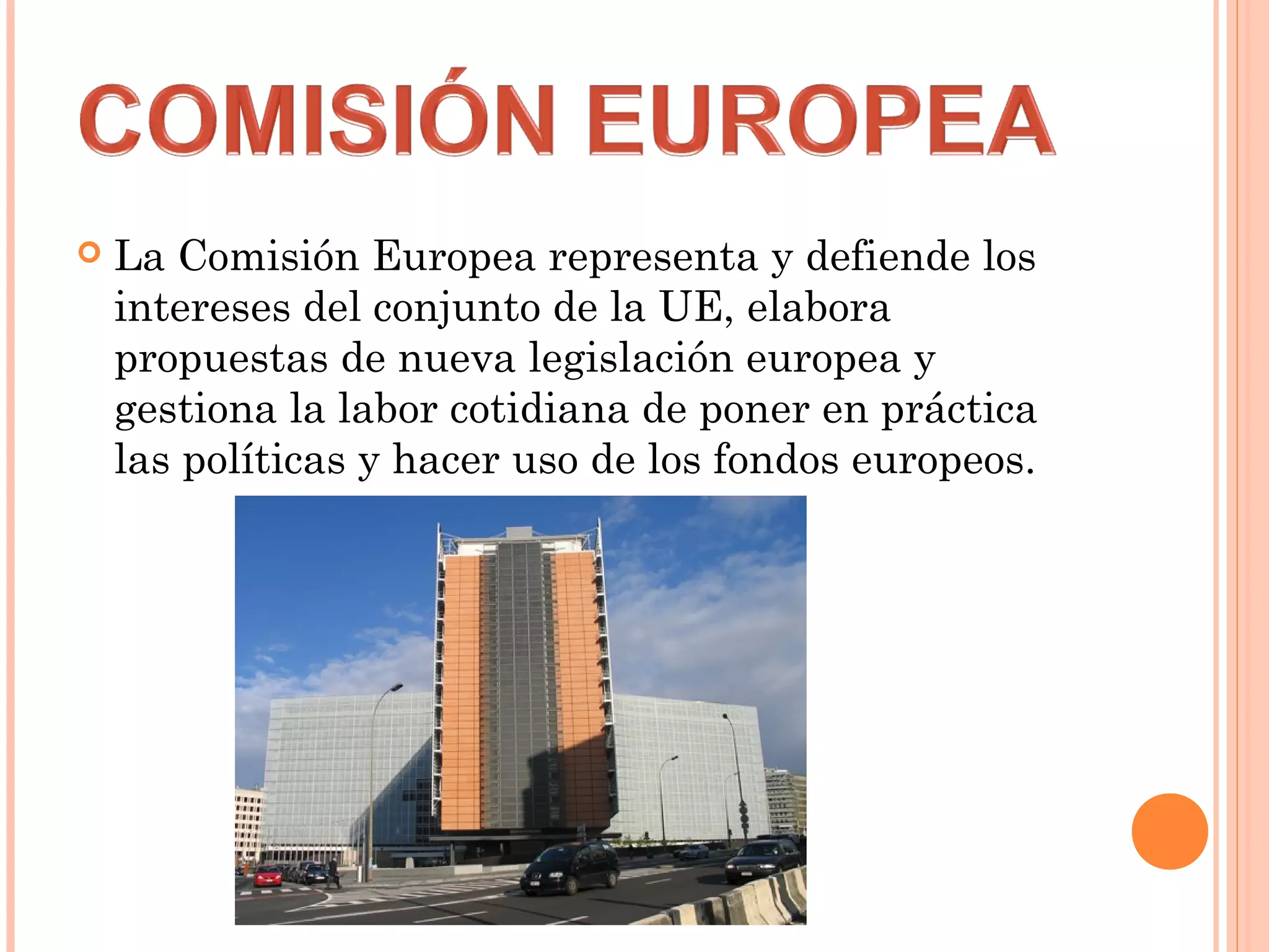  La Comisión Europea representa y defiende los
intereses del conjunto de la UE, elabora
propuestas de nueva legislación europea y
gestiona la labor cotidiana de poner en práctica
las políticas y hacer uso de los fondos europeos.
 