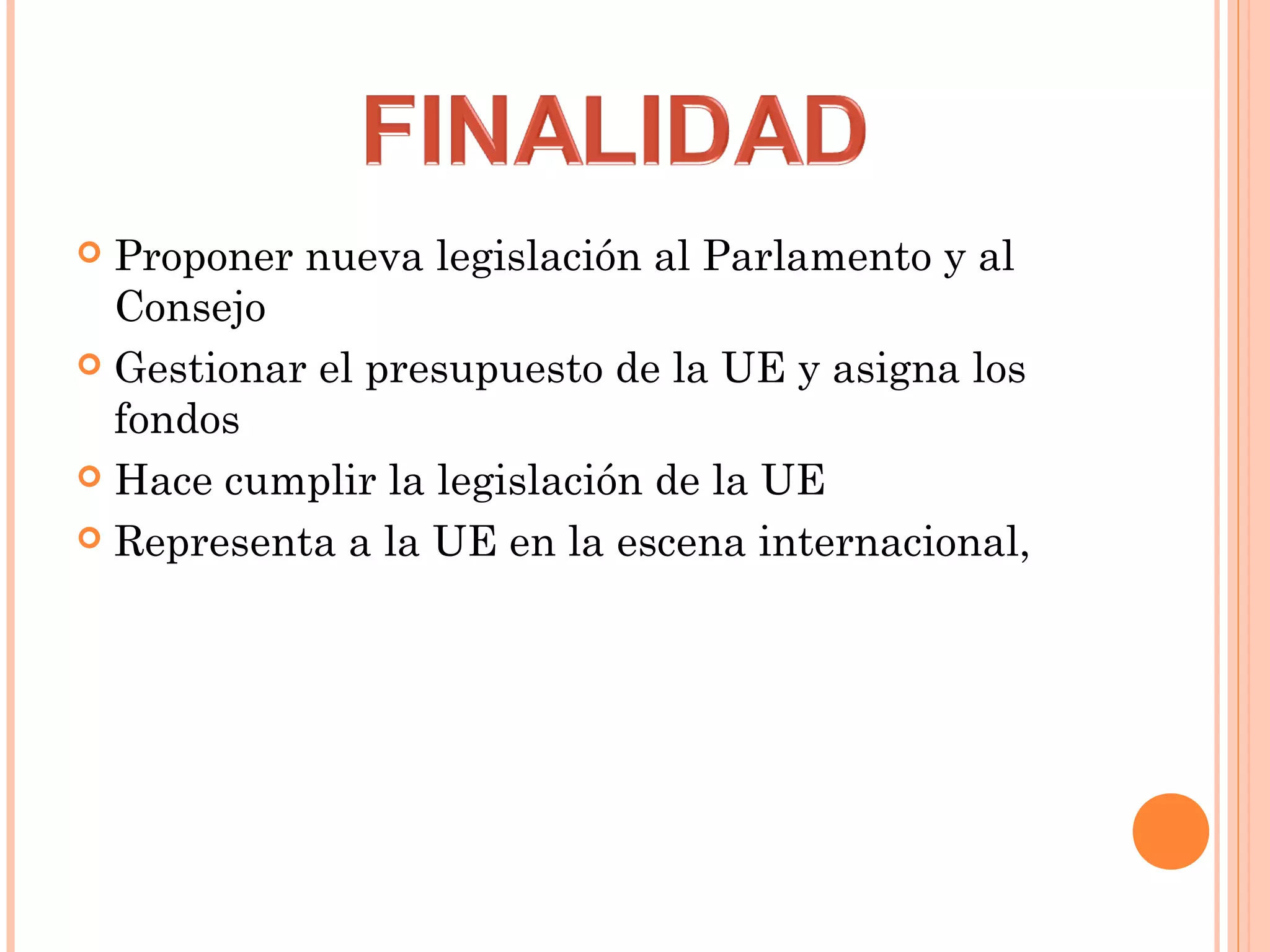  Proponer nueva legislación al Parlamento y al
Consejo
 Gestionar el presupuesto de la UE y asigna los
fondos
 Hace cumplir la legislación de la UE
 Representa a la UE en la escena internacional,
 
