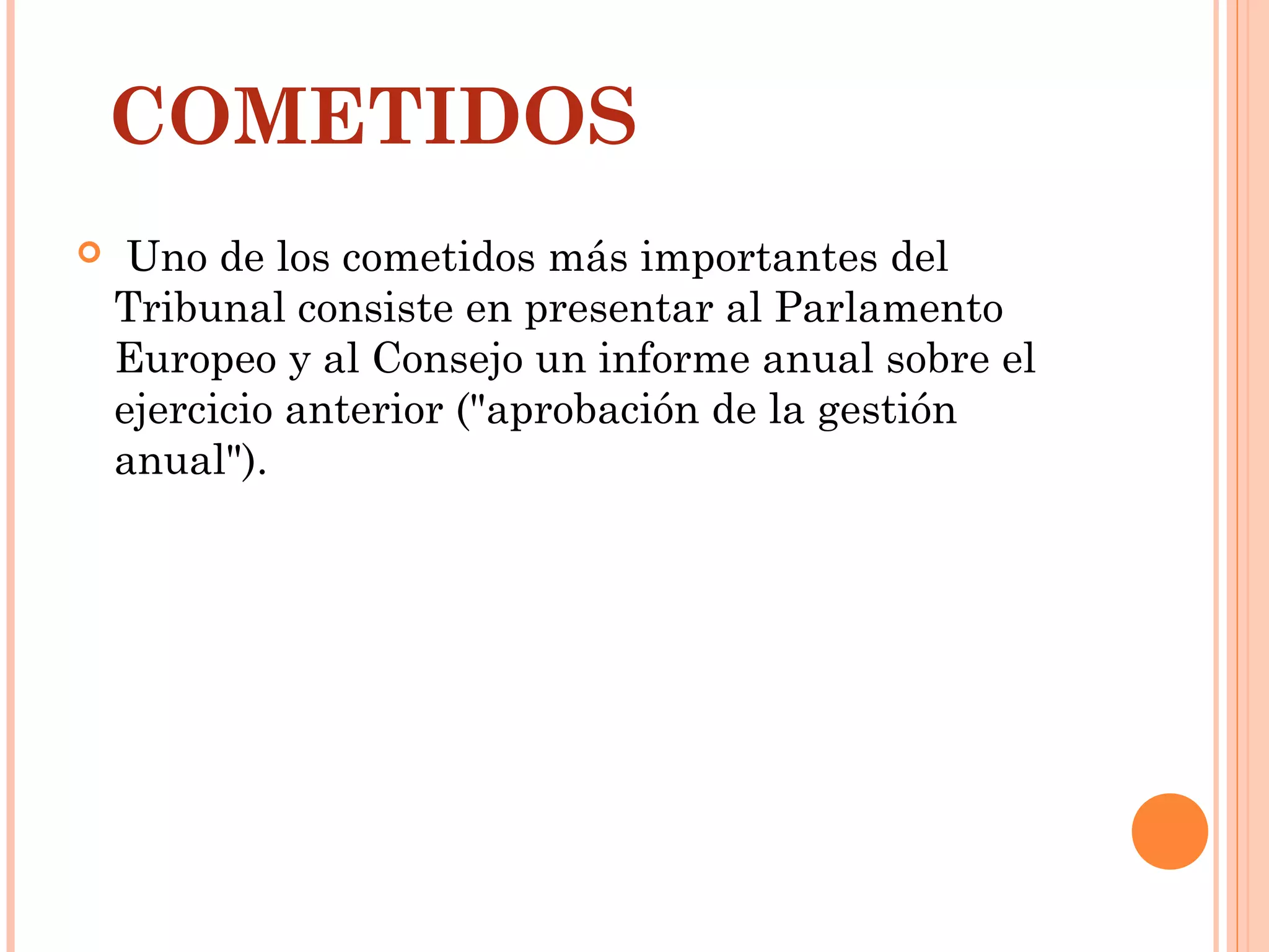 COMETIDOS
  Uno de los cometidos más importantes del
Tribunal consiste en presentar al Parlamento
Europeo y al Consejo un informe anual sobre el
ejercicio anterior ("aprobación de la gestión
anual").
 