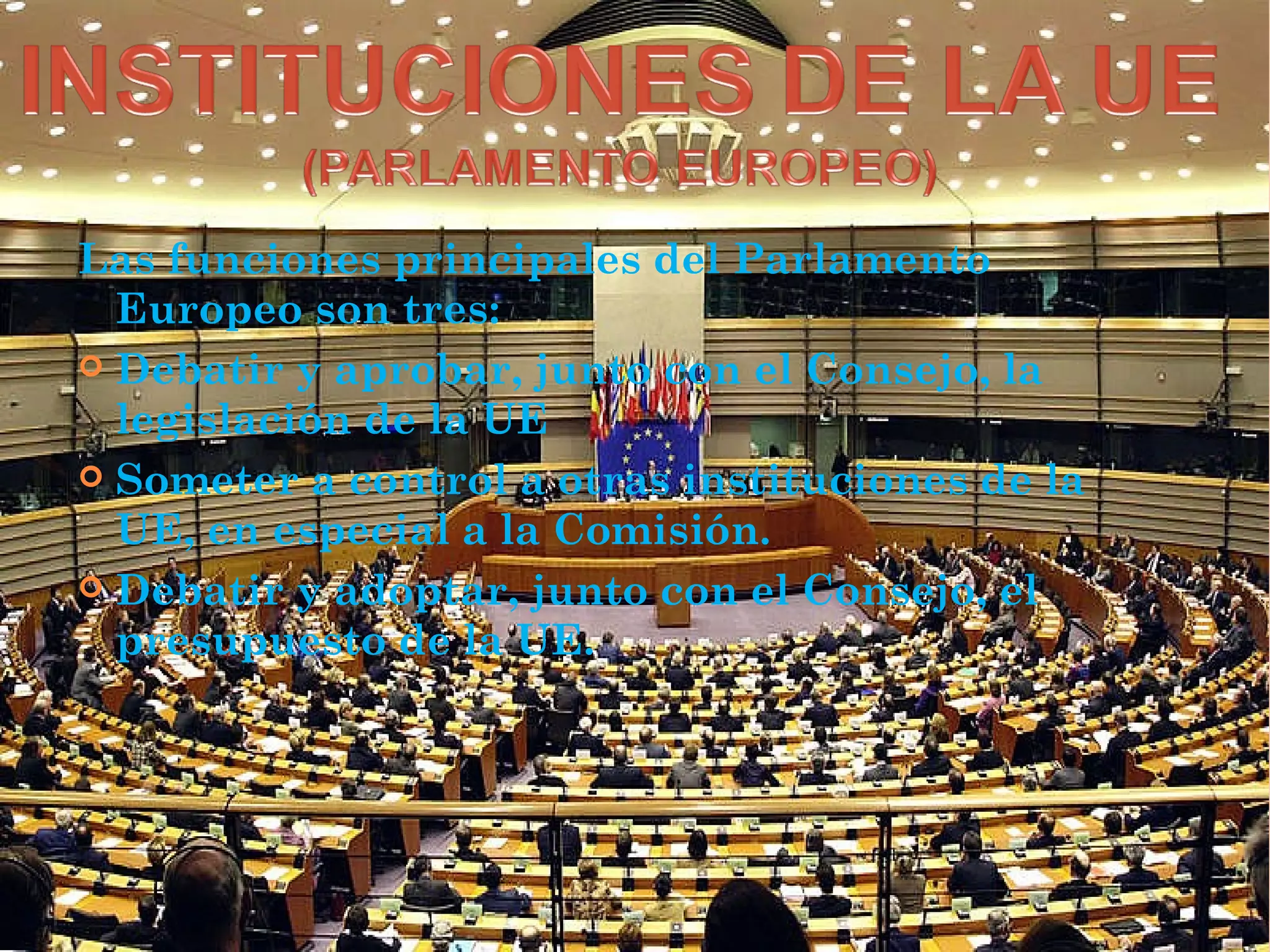 Las funciones principales del Parlamento
Europeo son tres:
 Debatir y aprobar, junto con el Consejo, la
legislación de la UE
 Someter a control a otras instituciones de la
UE, en especial a la Comisión.
 Debatir y adoptar, junto con el Consejo, el
presupuesto de la UE.
 
