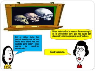 Niños, he invitado a la maestra de antropologia, de la universidad para que nos ayude con alguna otra informacion para nuestra clase… Maestra adelante..! Asi es niños, todos los descubrimientos que se han hecho hasta ahora, nos han ayudado para saber  mas acerca de nuestros antepasados…. 