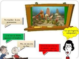 Yo teacher  la era protozoica. y en esa es donde apareció el hombre? No, en esa era no fue. Otra de las eras es la azoica , que es donde no había vida. Lo que logra la wikipedia!! 