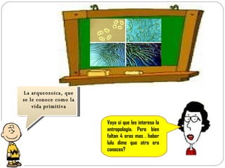 Vaya si que les interesa la antropología. Pero bien faltan 4 eras mas . haber lulu dime que otra era conoces? La arqueozoica, que se le conoce como la vida primitiva 